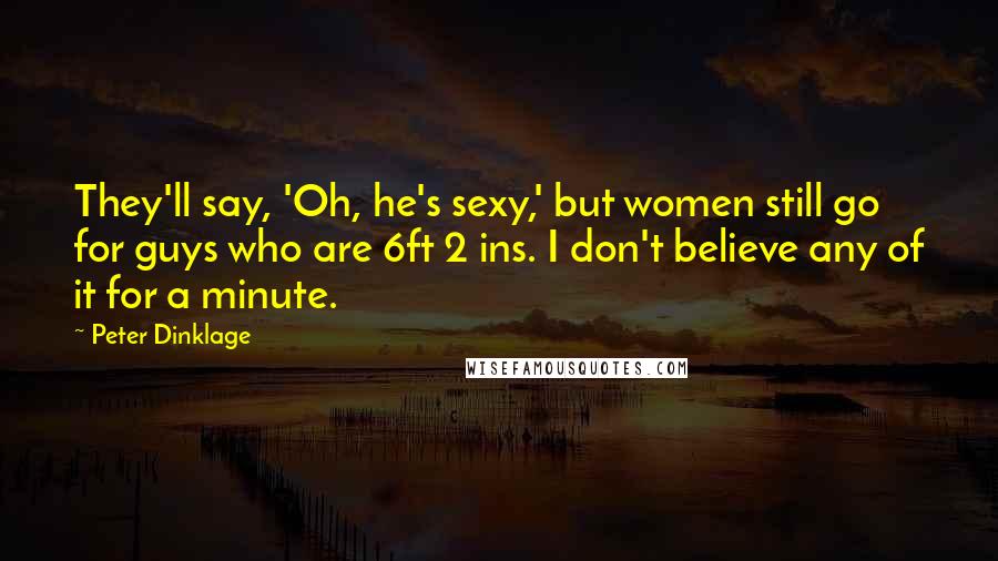 Peter Dinklage quotes: They'll say, 'Oh, he's sexy,' but women still go for guys who are 6ft 2 ins. I don't believe any of it for a minute. Peter Dinklage quotes: They'll say, 'Oh, he's sexy,' but women still go for guys who are 6ft 2 ins. I don't believe any of it for a minute.