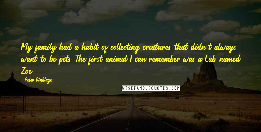 Peter Dinklage quotes: My family had a habit of collecting creatures that didn't always want to be pets. The first animal I can remember was a Lab named Zoe. Peter Dinklage quotes: My family had a habit of collecting creatures that didn't always want to be pets. The first animal I can remember was a Lab named Zoe.