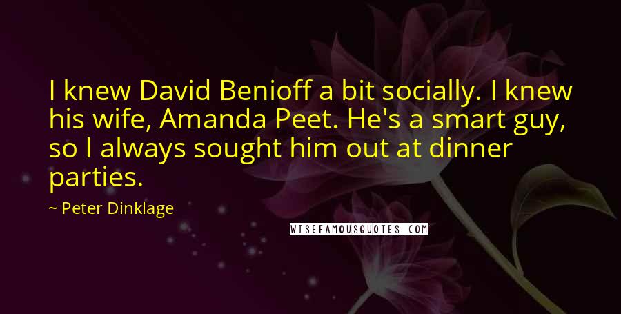 Peter Dinklage quotes: I knew David Benioff a bit socially. I knew his wife, Amanda Peet. He's a smart guy, so I always sought him out at dinner parties. Peter Dinklage quotes: I knew David Benioff a bit socially. I knew his wife, Amanda Peet. He's a smart guy, so I always sought him out at dinner parties.