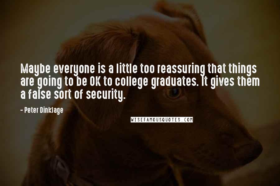 Peter Dinklage quotes: Maybe everyone is a little too reassuring that things are going to be OK to college graduates. It gives them a false sort of security. Peter Dinklage quotes: Maybe everyone is a little too reassuring that things are going to be OK to college graduates. It gives them a false sort of security.
