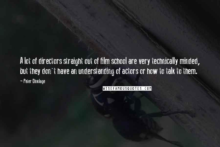 Peter Dinklage quotes: A lot of directors straight out of film school are very technically minded, but they don't have an understanding of actors or how to talk to them. Peter Dinklage quotes: A lot of directors straight out of film school are very technically minded, but they don't have an understanding of actors or how to talk to them.