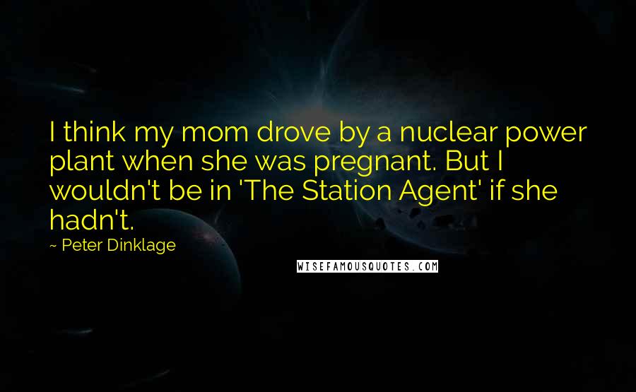 Peter Dinklage quotes: I think my mom drove by a nuclear power plant when she was pregnant. But I wouldn't be in 'The Station Agent' if she hadn't. Peter Dinklage quotes: I think my mom drove by a nuclear power plant when she was pregnant. But I wouldn't be in 'The Station Agent' if she hadn't.