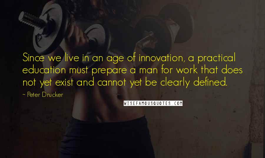 Peter Drucker quotes: Since we live in an age of innovation, a practical education must prepare a man for work that does not yet exist and cannot yet be clearly defined.