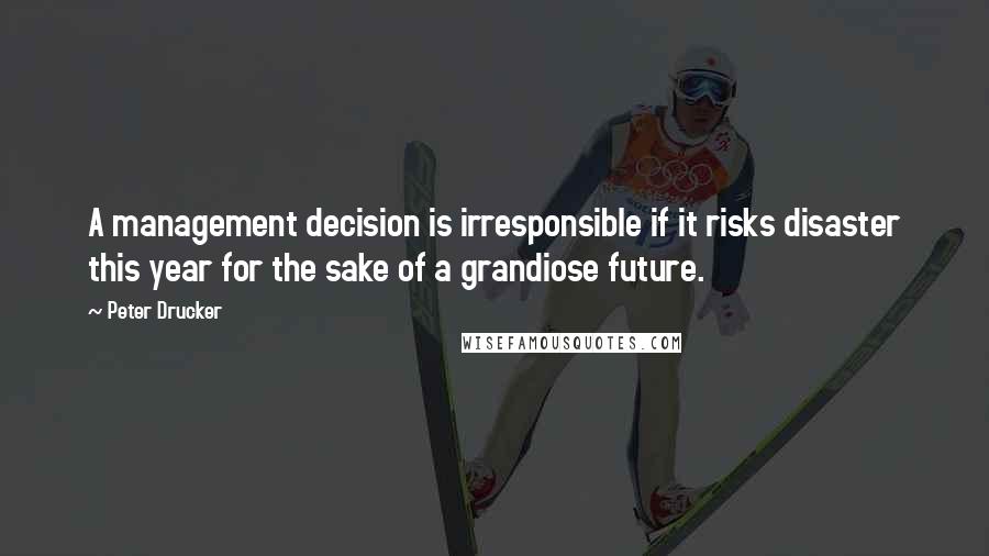 Peter Drucker quotes: A management decision is irresponsible if it risks disaster this year for the sake of a grandiose future.