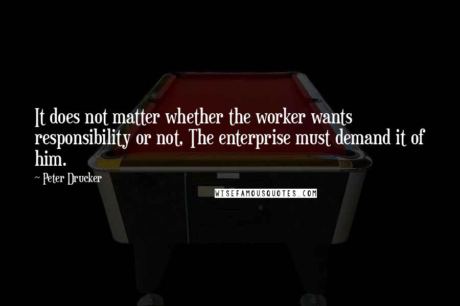 Peter Drucker quotes: It does not matter whether the worker wants responsibility or not, The enterprise must demand it of him.