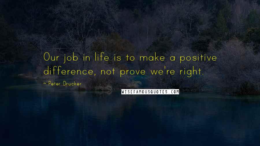 Peter Drucker quotes: Our job in life is to make a positive difference, not prove we're right.