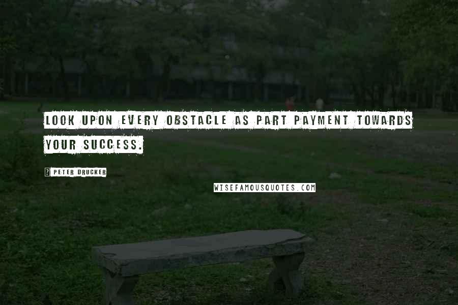 Peter Drucker quotes: Look upon every obstacle as part payment towards your success.