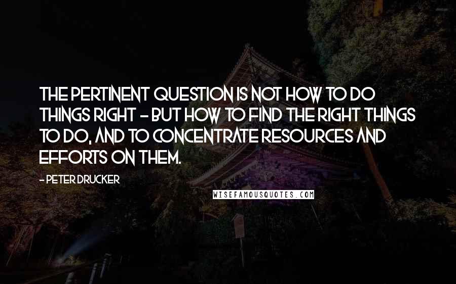 Peter Drucker quotes: The Pertinent Question is NOT how to do things right - but how to find the right things to do, and to concentrate resources and efforts on them.