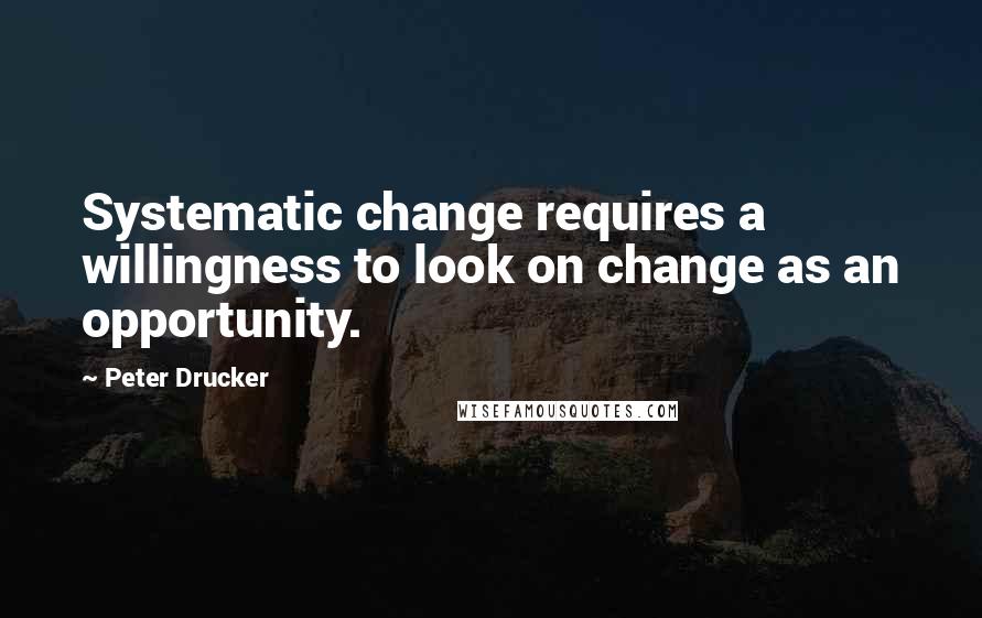 Peter Drucker quotes: Systematic change requires a willingness to look on change as an opportunity.