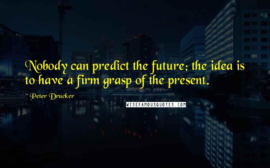 Peter Drucker quotes: Nobody can predict the future; the idea is to have a firm grasp of the present.