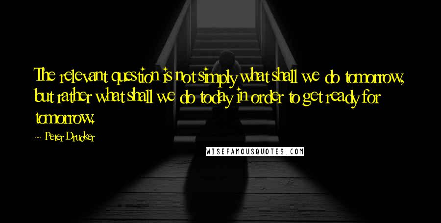 Peter Drucker quotes: The relevant question is not simply what shall we do tomorrow, but rather what shall we do today in order to get ready for tomorrow.