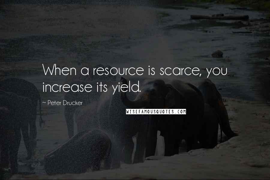 Peter Drucker quotes: When a resource is scarce, you increase its yield.