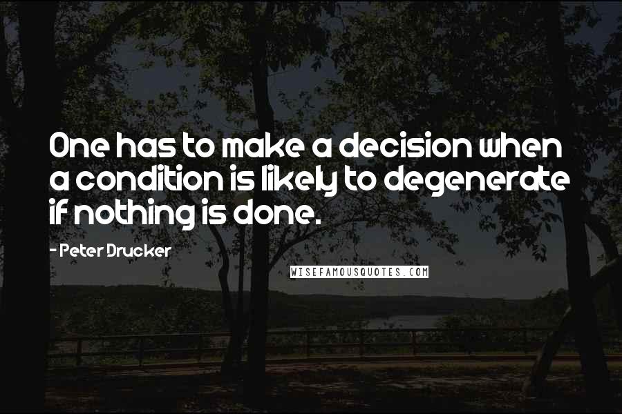 Peter Drucker quotes: One has to make a decision when a condition is likely to degenerate if nothing is done.