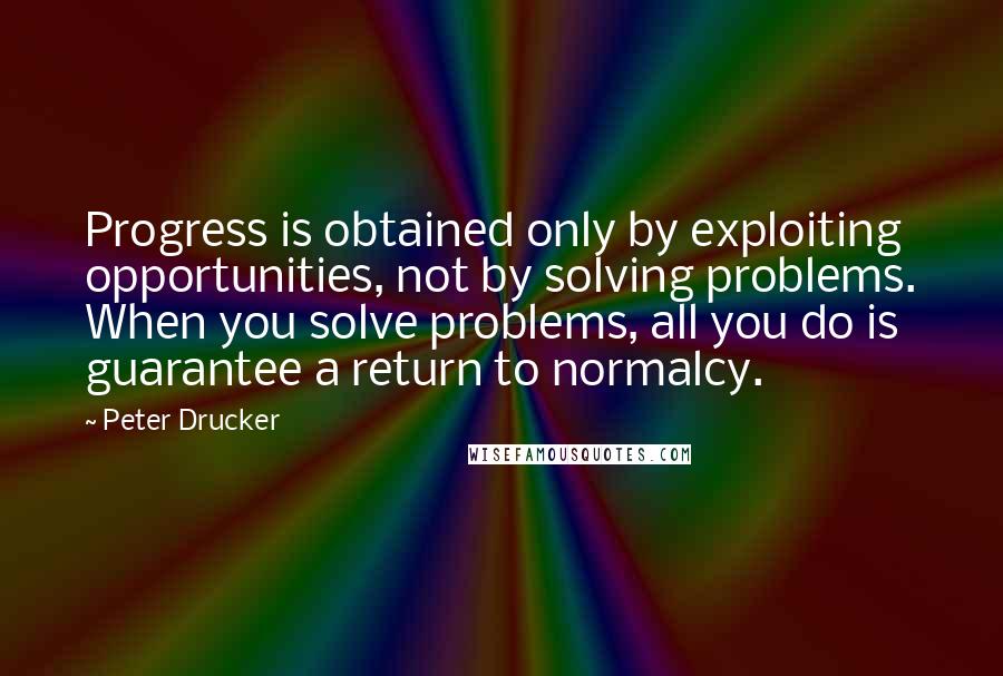 Peter Drucker quotes: Progress is obtained only by exploiting opportunities, not by solving problems. When you solve problems, all you do is guarantee a return to normalcy.