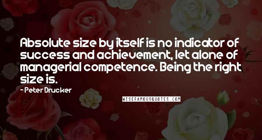 Peter Drucker quotes: Absolute size by itself is no indicator of success and achievement, let alone of managerial competence. Being the right size is.