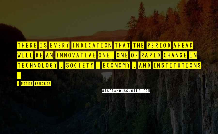 Peter Drucker quotes: There is every indication that the period ahead will be an innovative one, one of rapid change in technology , society , economy , and institutions .