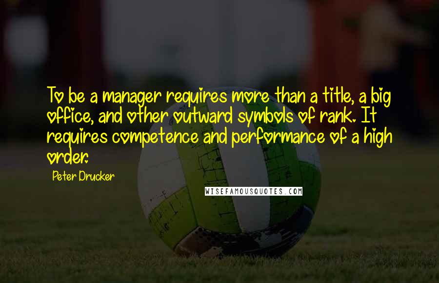 Peter Drucker quotes: To be a manager requires more than a title, a big office, and other outward symbols of rank. It requires competence and performance of a high order.