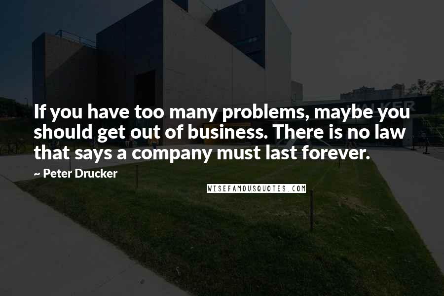 Peter Drucker quotes: If you have too many problems, maybe you should get out of business. There is no law that says a company must last forever.