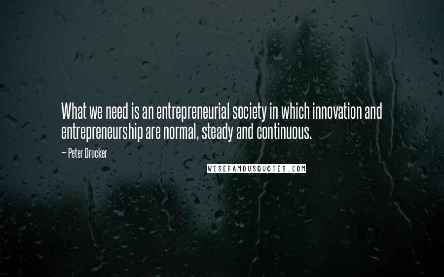 Peter Drucker quotes: What we need is an entrepreneurial society in which innovation and entrepreneurship are normal, steady and continuous.