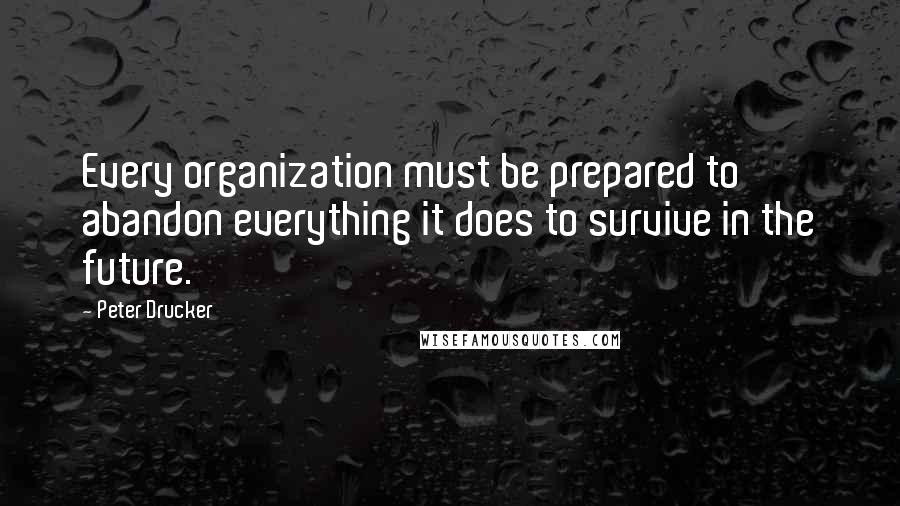 Peter Drucker quotes: Every organization must be prepared to abandon everything it does to survive in the future.
