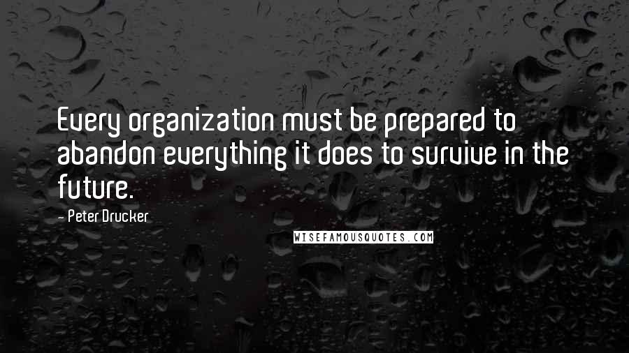 Peter Drucker quotes: Every organization must be prepared to abandon everything it does to survive in the future.