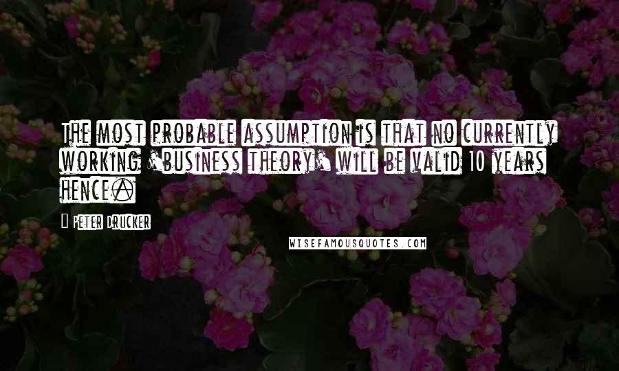Peter Drucker quotes: The most probable assumption is that no currently working 'business theory' will be valid 10 years hence.
