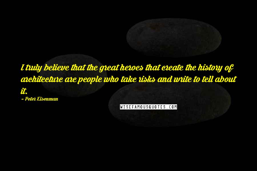 Peter Eisenman quotes: I truly believe that the great heroes that create the history of architecture are people who take risks and write to tell about it.