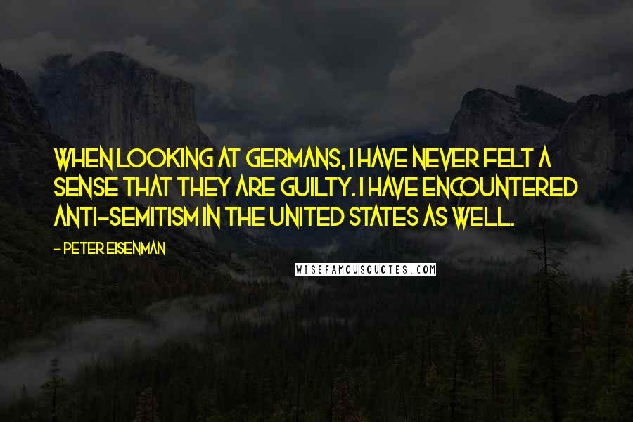 Peter Eisenman quotes: When looking at Germans, I have never felt a sense that they are guilty. I have encountered anti-Semitism in the United States as well.