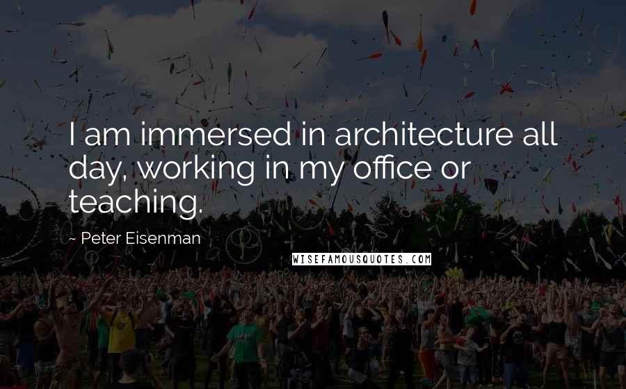 Peter Eisenman quotes: I am immersed in architecture all day, working in my office or teaching.