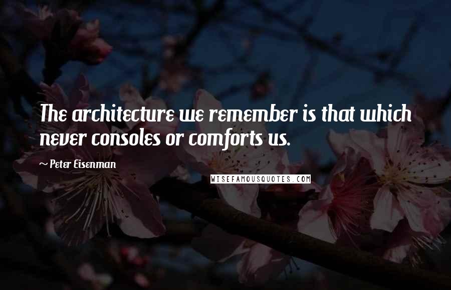 Peter Eisenman quotes: The architecture we remember is that which never consoles or comforts us.