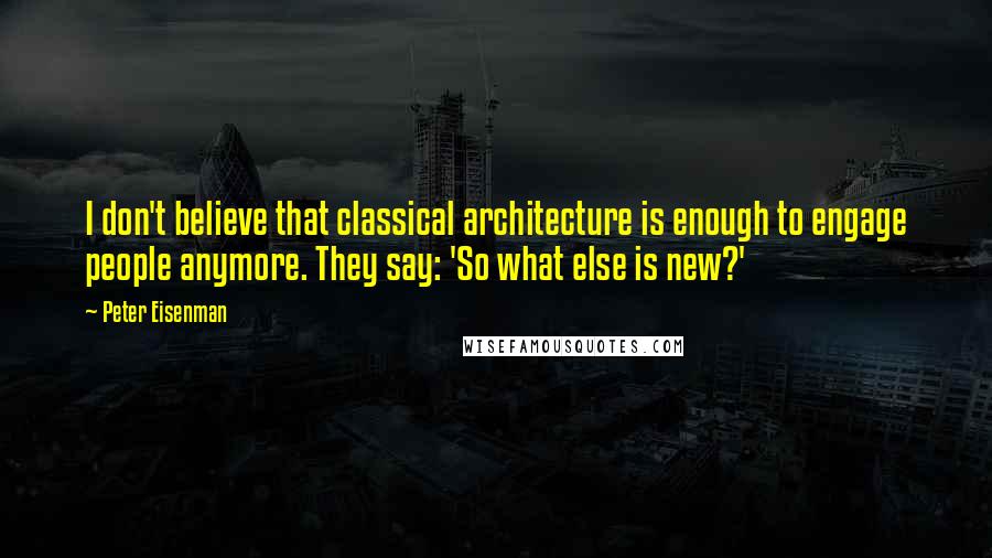 Peter Eisenman quotes: I don't believe that classical architecture is enough to engage people anymore. They say: 'So what else is new?'