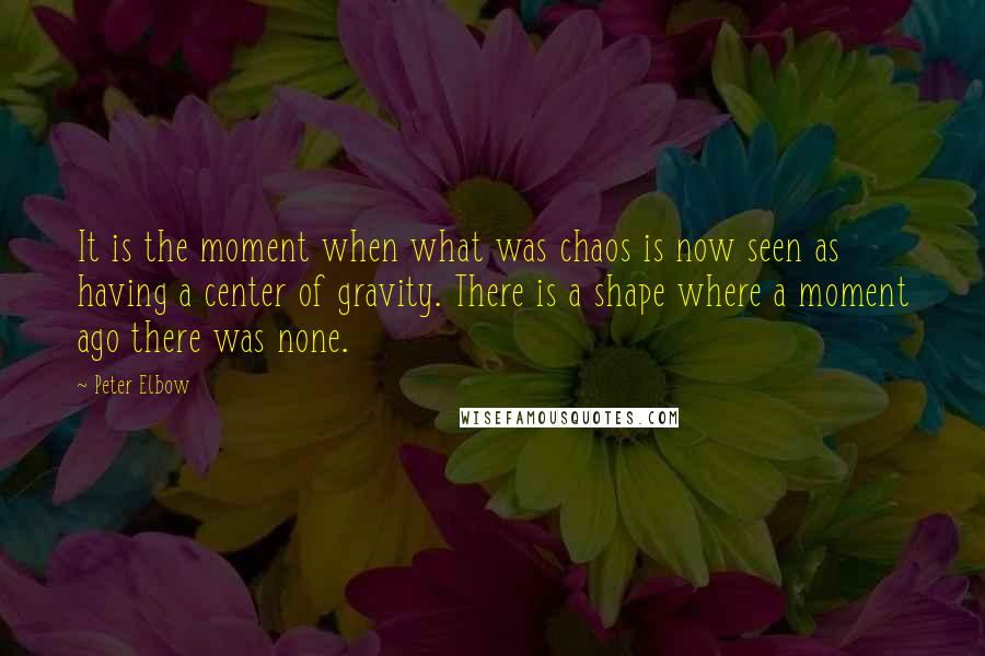 Peter Elbow quotes: It is the moment when what was chaos is now seen as having a center of gravity. There is a shape where a moment ago there was none. Peter Elbow quotes: It is the moment when what was chaos is now seen as having a center of gravity. There is a shape where a moment ago there was none.