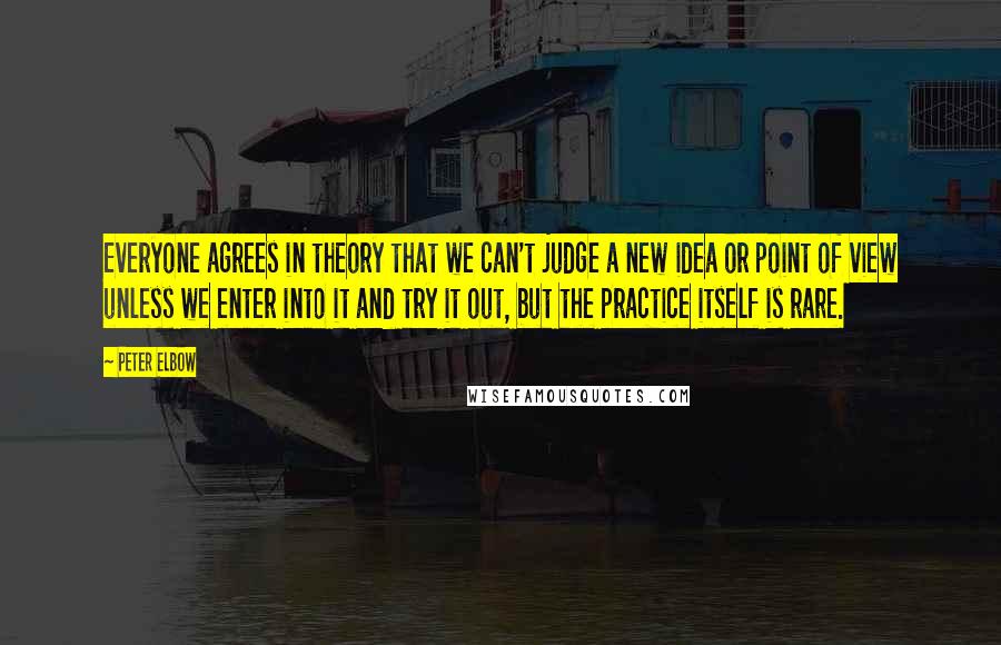 Peter Elbow quotes: Everyone agrees in theory that we can't judge a new idea or point of view unless we enter into it and try it out, but the practice itself is rare. Peter Elbow quotes: Everyone agrees in theory that we can't judge a new idea or point of view unless we enter into it and try it out, but the practice itself is rare.