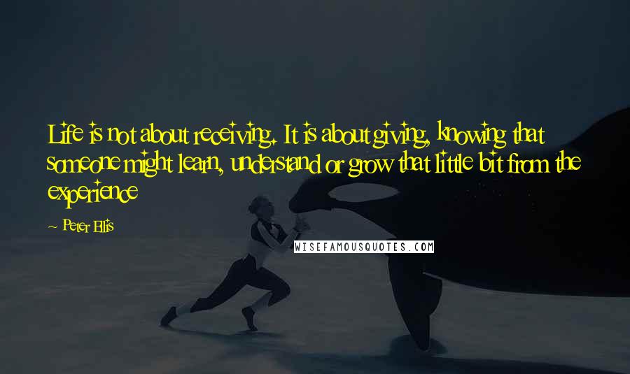 Peter Ellis quotes: Life is not about receiving. It is about giving, knowing that someone might learn, understand or grow that little bit from the experience