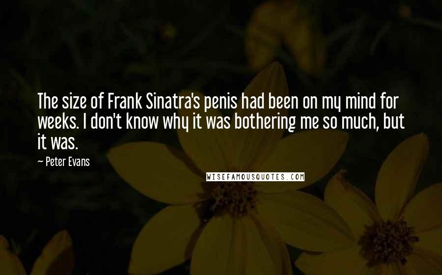 Peter Evans quotes: The size of Frank Sinatra's penis had been on my mind for weeks. I don't know why it was bothering me so much, but it was. Peter Evans quotes: The size of Frank Sinatra's penis had been on my mind for weeks. I don't know why it was bothering me so much, but it was.