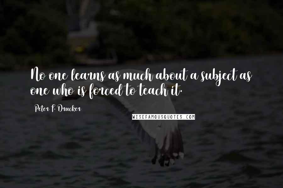 Peter F. Drucker quotes: No one learns as much about a subject as one who is forced to teach it.
