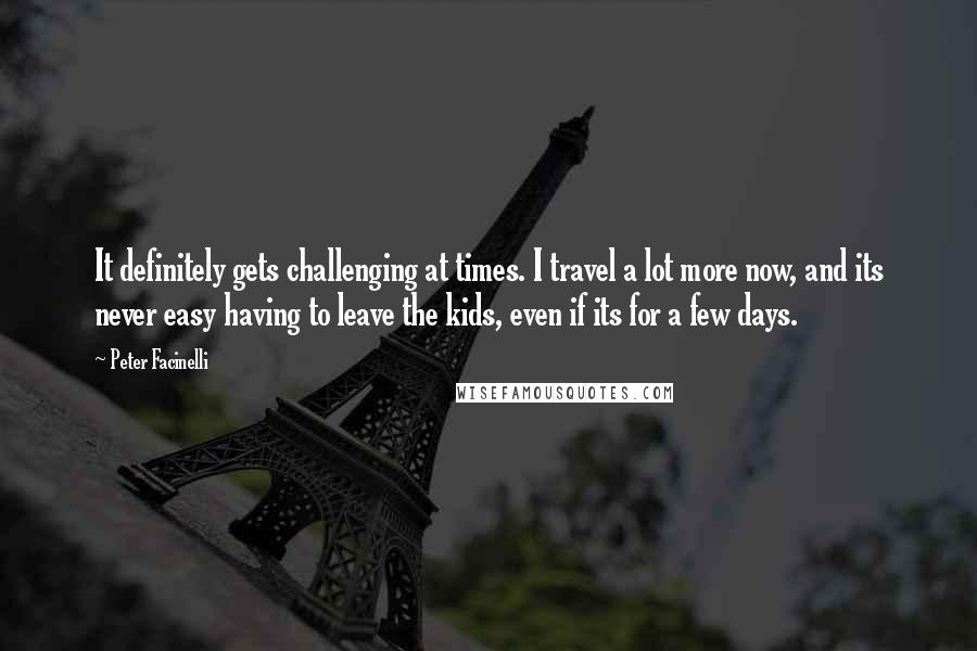 Peter Facinelli quotes: It definitely gets challenging at times. I travel a lot more now, and its never easy having to leave the kids, even if its for a few days.