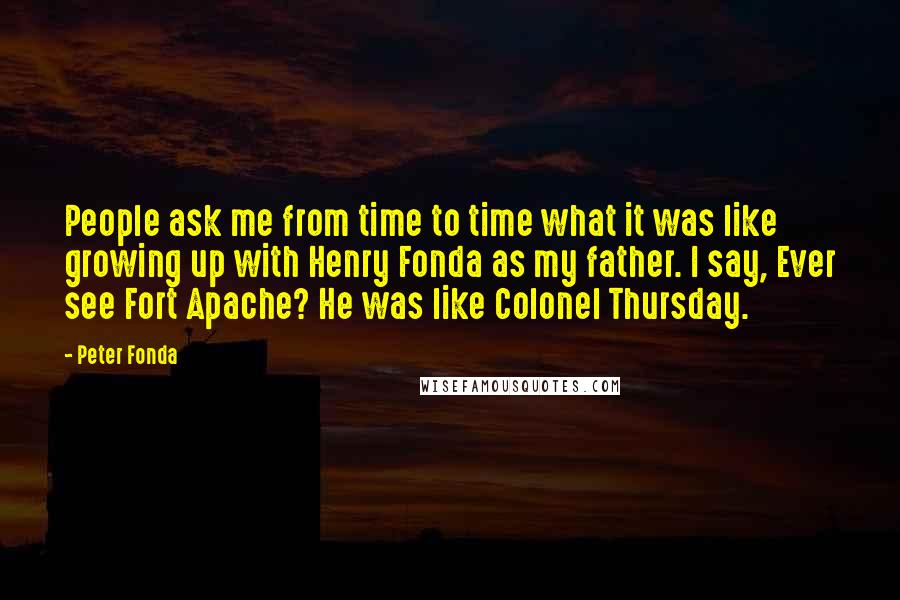 Peter Fonda quotes: People ask me from time to time what it was like growing up with Henry Fonda as my father. I say, Ever see Fort Apache? He was like Colonel Thursday.