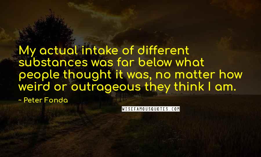 Peter Fonda quotes: My actual intake of different substances was far below what people thought it was, no matter how weird or outrageous they think I am.