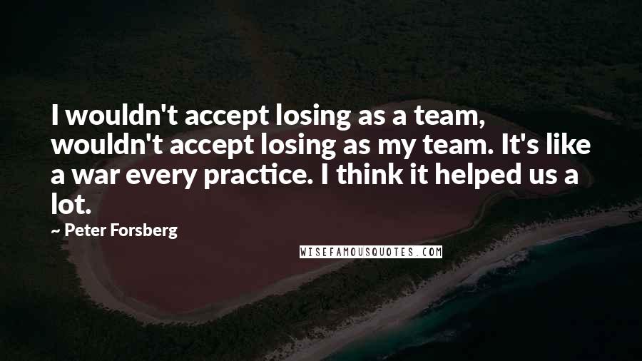 Peter Forsberg quotes: I wouldn't accept losing as a team, wouldn't accept losing as my team. It's like a war every practice. I think it helped us a lot.