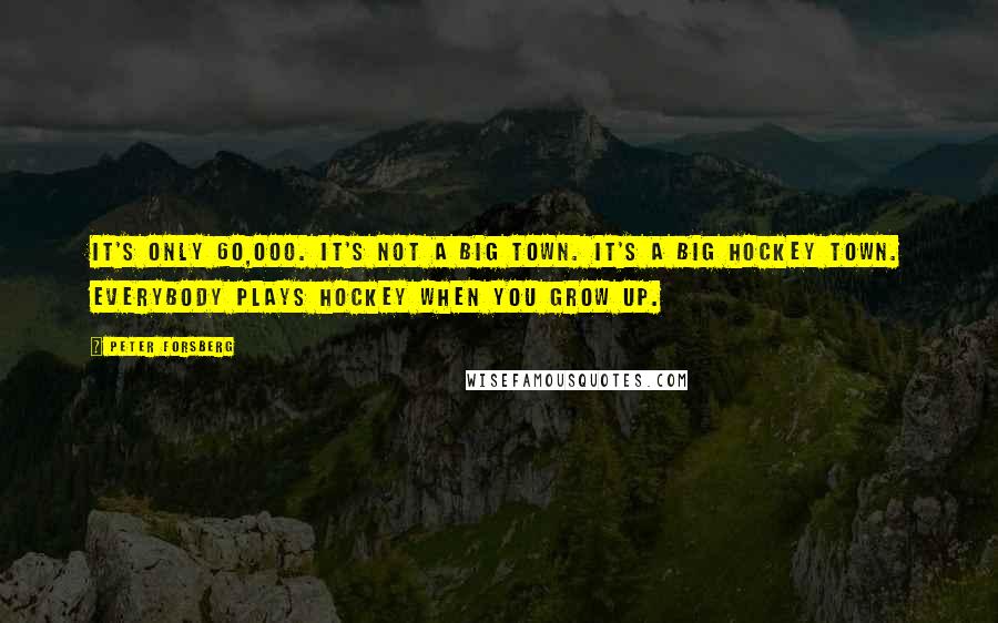 Peter Forsberg quotes: It's only 60,000. It's not a big town. It's a big hockey town. Everybody plays hockey when you grow up.