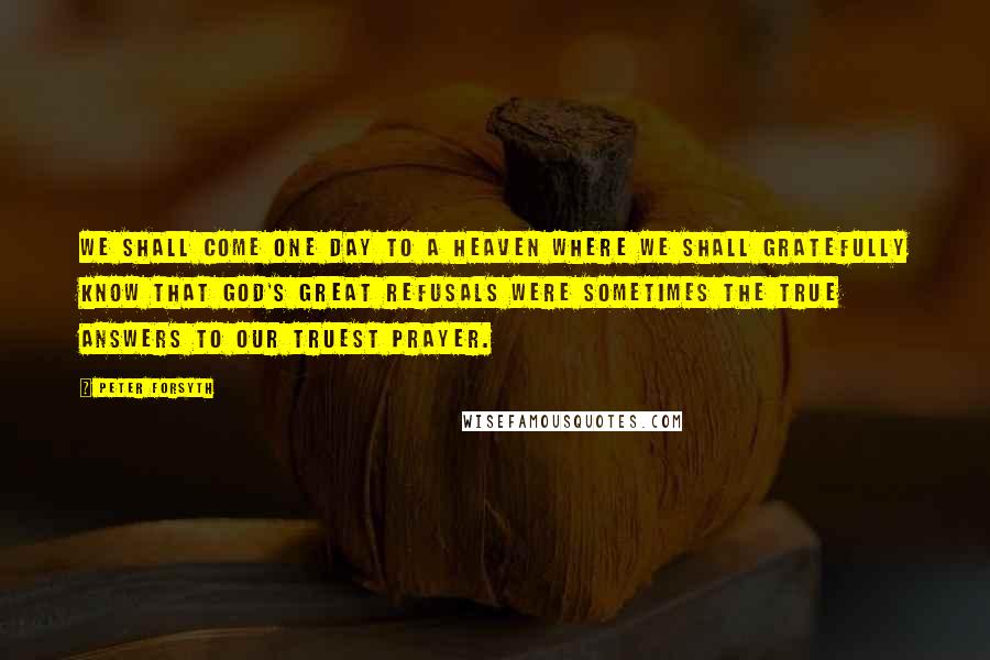 Peter Forsyth quotes: We shall come one day to a heaven where we shall gratefully know that God's great refusals were sometimes the true answers to our truest prayer.