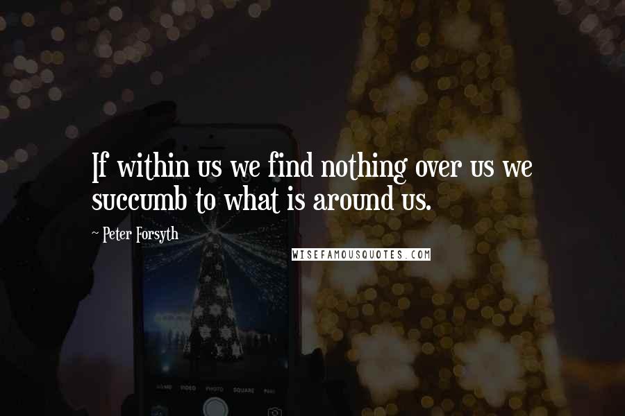 Peter Forsyth quotes: If within us we find nothing over us we succumb to what is around us.