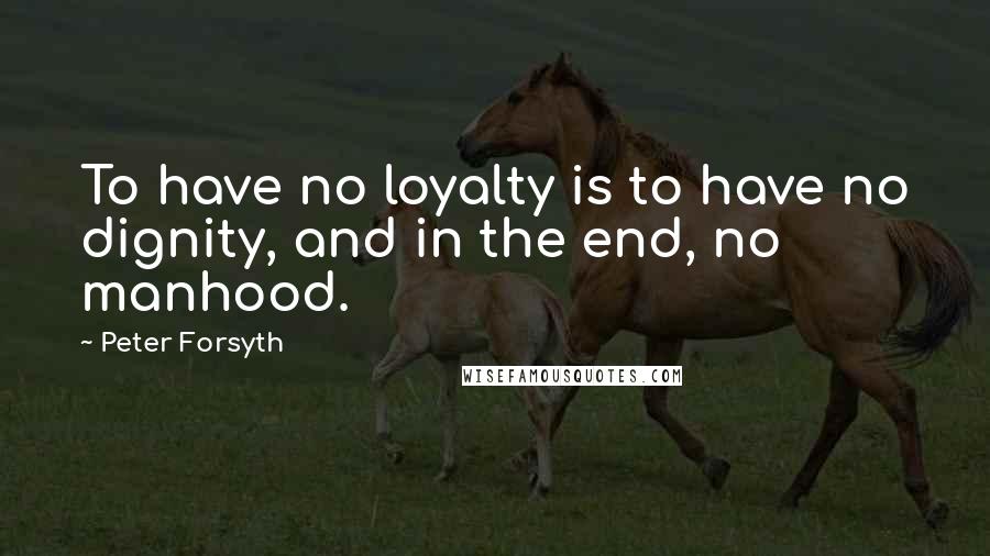 Peter Forsyth quotes: To have no loyalty is to have no dignity, and in the end, no manhood.