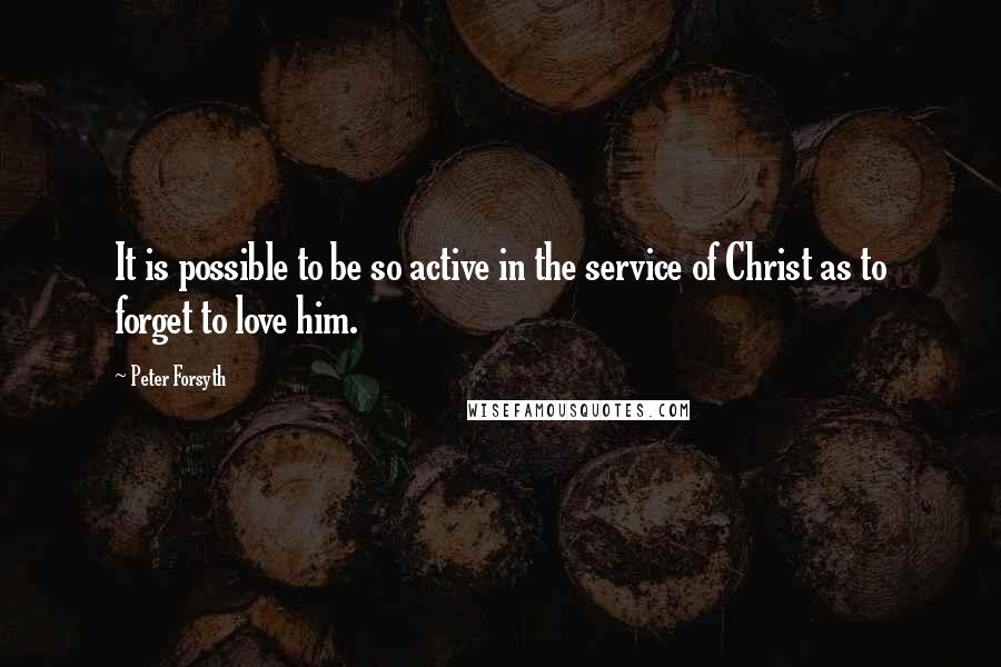 Peter Forsyth quotes: It is possible to be so active in the service of Christ as to forget to love him.