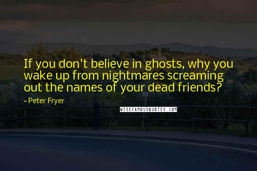 Peter Fryer quotes: If you don't believe in ghosts, why you wake up from nightmares screaming out the names of your dead friends?