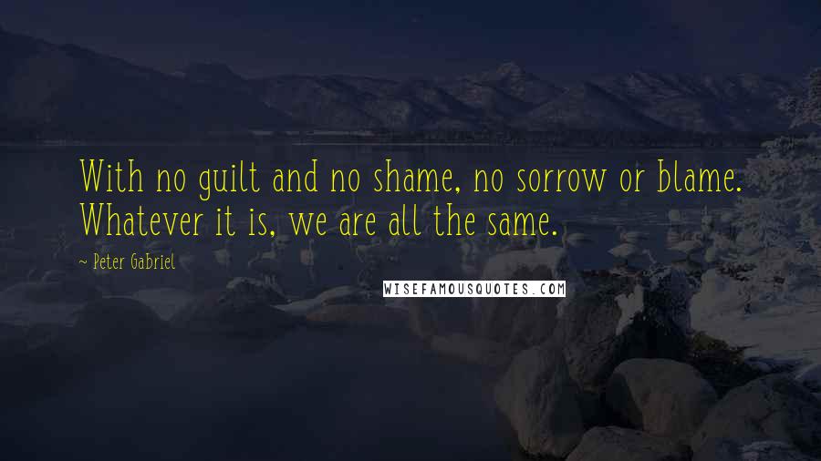 Peter Gabriel quotes: With no guilt and no shame, no sorrow or blame. Whatever it is, we are all the same.