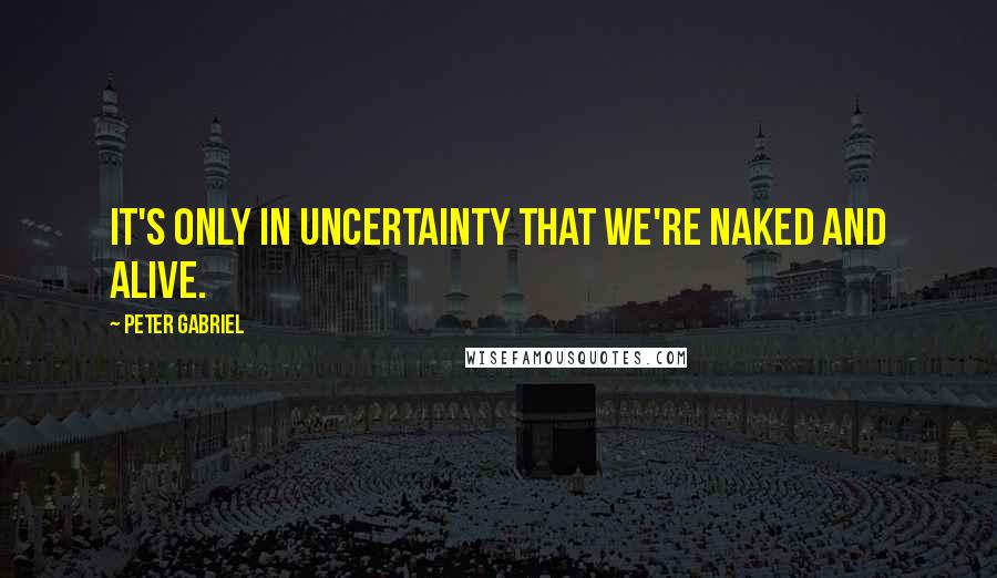 Peter Gabriel quotes: It's only in uncertainty that we're naked and alive.