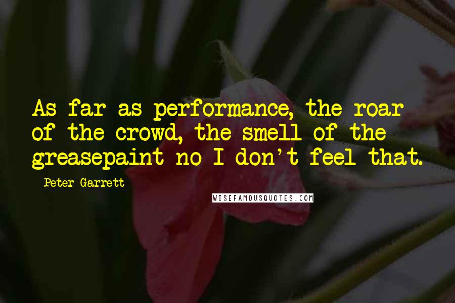 Peter Garrett quotes: As far as performance, the roar of the crowd, the smell of the greasepaint no I don't feel that.