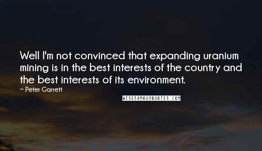 Peter Garrett quotes: Well I'm not convinced that expanding uranium mining is in the best interests of the country and the best interests of its environment.